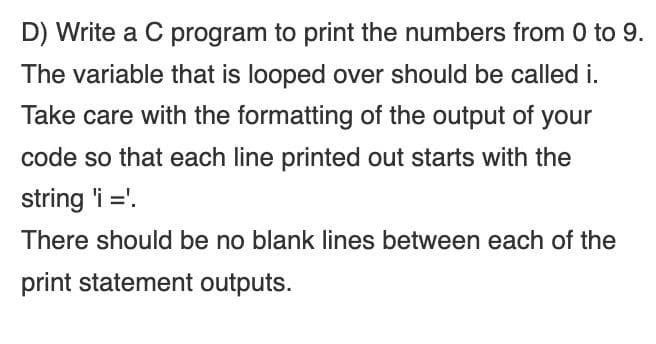 D) Write a C program to print the numbers from 0 to 9.
The variable that is looped over should be called i.
Take care with the formatting of the output of your
code so that each line printed out starts with the
string 'i ='.
There should be no blank lines between each of the
print statement outputs.
