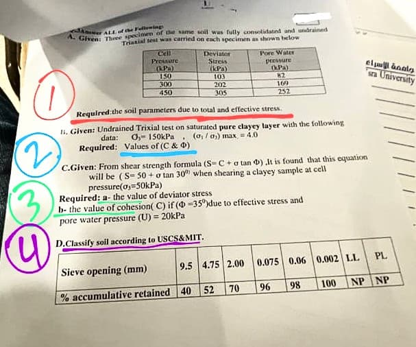 ALL of the Fullwing
A. Given Three specinen of he ame soil was fully consolidated and undrained
Triasiat test wan carried on each specimen as shown teclow
Cell
Pressure
(KPa)
150
300
Deviator
Stress
kPa)
103
202
Pore Water
pressure
OPa)
82
eluul anals
a University
169
450
305
252
Required:the soil parameters due to total and effective stress.
1, Given: Undrained Trixial test on saturated pure clayey layer with the following
(o, / as) max = 4.0
data:
O,- 150kPa
Required: Values of (C & 0)
C.Given: From shear strength formula (S-C+o tan 0) lt is found that this equation
will be (S- 50 + o tan 30 when shearing a clayey sample at cell
pressure(os=50kPa)
Required: a- the value of deviator stress
b- the value of cohesion( C) if ( =35°)due to effective stress and
pore water pressure (U) = 20kPa
D.Classify soil according to USCS&MIT.
Sieve opening (mm)
9.5 4.75 2.00
0.075 0.06 0.002 LL
PL
70
96
98.
100
NP NP
% accumulative retained 40 52
