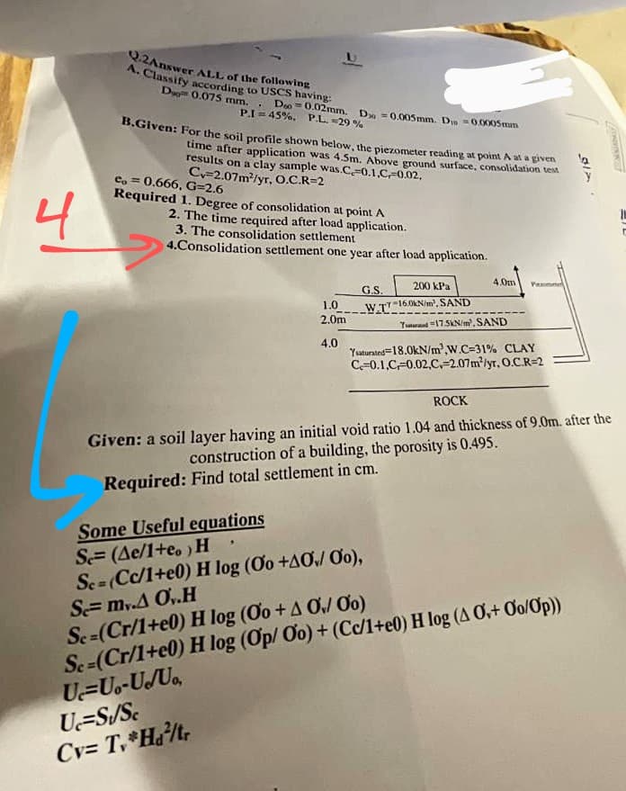 Q.2Answer ALL of the following
A. Classify acording to USCS having:
Du 0.075 mm.
.. Do = 0.02mm. D =0.005mm. Din =0.0005mm
P.I = 45%. P.L. =29 %
B.Given: For the soil profile shown below, the piezometer reading at point A at a given
time after application was 4.5m. Above ground surface, consolidation test
results on a clay sample was.C=0.1.CF0.02,
Cy-2.07m/yr, O.C.R=2
4
e, = 0.666, G=2.6
Required 1. Degree of consolidation at point A
2. The time required after load application.
3. The consolidation settlement
4.Consolidation settlement one year after load application.
4.0m
200 kPa
G.S.
1.0
W.T"16.0KN/m', SAND
2.0m
Yumrad "175KN/m, SAND
4.0
Yuaturated=18.0kN/m',W.C=31% CLAY
C=0.1,C-0.02,C,-2.07m/yr. O.C.R=2
ROCK
Given: a soil layer having an initial void ratio 1.04 and thickness of 9.0m. after the
construction of a building, the porosity is 0.495.
Required: Find total settlement in cm.
Some Useful equations
S= (Ae/1+e. ) H
Sc=(Cc/1+e0) H log (Oo +AO Oo),
S= my.A O,.H
Sc=(Cr/1+e0) H log (Oo + A Ơ, Ơo)
Se=(Cr/1+e0) H log (Op/ Oo) + (C/1+e0) H log (A Ở+ Oo/Op))
U=Uo-USUa,
U=S/Sc
Cv= T,*Ha/t,
