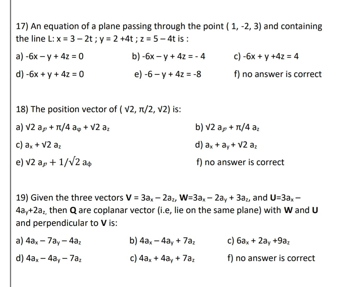 17) An equation of a plane passing through the point ( 1, -2, 3) and containing
the line L: x = 3 – 2t ; y = 2 +4t ; z = 5 – 4t is :
а) -6х — у + 4z 3 0
b) -6x – y + 4z = - 4
c) -6x + y +4z = 4
d) -6x + y + 4z = 0
e) -6 - y + 4z = -8
f) no answer is correct
%3D
18) The position vector of ( v2, n/2, v2) is:
a) v2 ap + T/4 aq + V2 az
b) v2 ap + 1/4 az
c) ax + V2 az
d) ax + ay+ V2 az
e) v2 ap + 1/v2 ap
f) no answer is correct
19) Given the three vectors V = 3ax– 2az, W=3ax – 2ay + 3az, and U=3ax -
4ay+2az, then Q are coplanar vector (i.e, lie on the same plane) with W and U
and perpendicular to V is:
%3D
a) 4аx — 7аy — 4а,
b) 4ax - 4ay + 7az
с) бах + 2аy +9а,
|
d) 4ax – 4ay - 7az
c) 4ax + 4ay + 7az
f) no answer is correct
