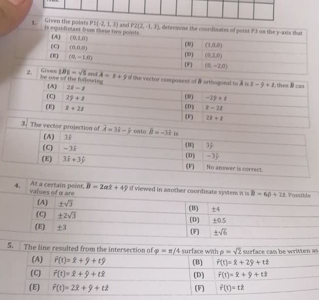 1.
Given the points P1(-2, 1,3) and P2(2,-1, 3), determine the coordinates of point P3 on the y-axis that
is equidistant from these two points.
(A)
(0,1.0)
(B)
(1.0,0)
(C)
(0,0,0)
(0,-1,0)
(D)
(0,2.0)
(E)
(F)
(0,-2,0)
2.
Given ||||- V5 and A2+9 if the vector component of B orthogonal to A is 2-9+2,then B can
be one of the following
(A)
22-2
(B)
-29 +2
(C)
29+2
(D)
2-22
(E)
2+22
(F)
28+ 2
3. The vector projection of A - 3- ý onto B-32 is
(A) 38
35
-39
(B)
(C)
- 38
(D)
(E) 3+3ý
(F)
No answer is correct.
At a certain point, B=2a2 + 49 if viewed in another coordinate system it is B= 6p + 22. Possible
4.
values of a are
%3D
(A) tV3
(B)
+4
(C) t2V3
(D)
+0.5
(E)
土3
(F)
5.
The line resulted from the intersection of o = 1/4 surface with p = V2 surface can be written as
!!
(A)
F(t)= &+9+t9
(B)
F(t)= & + 29 + t2
(C)
7(t)= 2+9+t2
(D)
F(t) = 2 + 9 + t2
(F)
7(t)= t2
(E)
F(t)= 22+9+ t2
