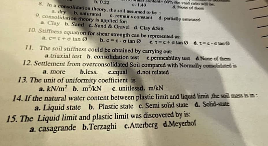 b. 0,22
8. In a consolidation theory, the soil assumed to be:
A% the vod ranwe
6. Nne d eD
c. 149
a. dry
9. consolidation theory is applied for:
b. saturated
c. remains constant
d. partially saturatet
a. Clay b. Sand c. Sand & Gravel d.Clay &Silt
10. Stiffness equation for shear strength can be represented av.
a. cT+o tan Ø
b.c=t-o tan Ø
C. T=c+o tan Ø d.z-c-o
11. The soil stiffness could be obtained by carrying out:
a.triaxial test b. consolidation test
c.permeability test d.None of them
12. Settlement from overconsolidated Soil compared with Normally consolidaned is
c.equal d.not related
a. more
b.less.
13. The unit of uniformity coefficient is
a. kN/m? b. m²/kN
c. unitlessd. m/kN
14. If the natural water content between plastic limit and liquid limit ,the soil mass is in:
a. Liquid state b. Plastic state c. Semi solid state d. Solid-state
15. The Liquid limit and plastic limit was discovered by is:
a. casagrande b.Terzaghi c.Atterberg d.Meyerhof
