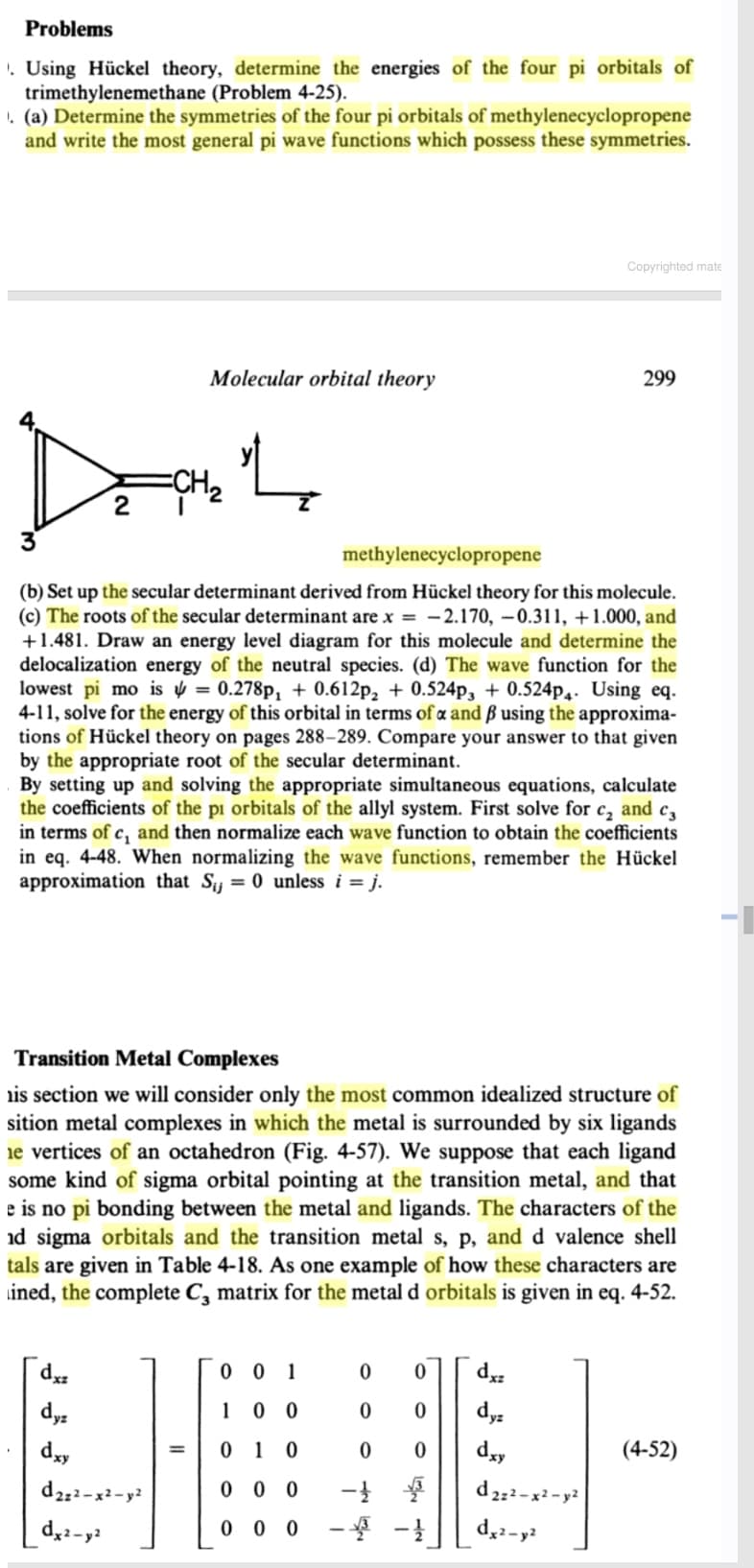 Problems
. Using Hückel theory, determine the energies of the four pi orbitals of
trimethylenemethane (Problem 4-25).
. (a) Determine the symmetries of the four pi orbitals of methylenecyclopropene
and write the most general pi wave functions which possess these symmetries.
Copyrighted mate
Molecular orbital theory
299
Dat
ECH2
methylenecyclopropene
(b) Set up the secular determinant derived from Hückel theory for this molecule.
(c) The roots of the secular determinant are x = -2.170, –0.311, +1.000, and
+1.481. Draw an energy level diagram for this molecule and determine the
delocalization energy of the neutral species. (d) The wave function for the
lowest pi mo is v = 0.278p, + 0.612p, + 0.524p, + 0.524p.. Using eq.
4-11, solve for the energy of this orbital in terms of a and ß using the approxima-
tions of Hückel theory on pages 288–289. Compare your answer to that given
by the appropriate root of the secular determinant.
By setting up and solving the appropriate simultaneous equations, calculate
the coefficients of the pi orbitals of the allyl system. First solve for c, and c,
in terms of c, and then normalize each wave function to obtain the coefficients
in eq. 4-48. When normalizing the wave functions, remember the Hückel
approximation that Sij = 0 unless i = j.
Transition Metal Complexes
is section we will consider only the most common idealized structure of
sition metal complexes in which the metal is surrounded by six ligands
ie vertices of an octahedron (Fig. 4-57). We suppose that each ligand
some kind of sigma orbital pointing at the transition metal, and that
e is no pi bonding between the metal and ligands. The characters of the
id sigma orbitals and the transition metal s, p, and d valence shell
tals are given in Table 4-18. As one example of how these characters are
ined, the complete C, matrix for the metal d orbitals is given in eq. 4-52.
0 0 1
*p
dy
1
dyz
dyy
0 1
dxy
(4-52)
=
d2;2-x²-y?
0 0 0
d 2;2-x - y?
0 0 0
- -}
