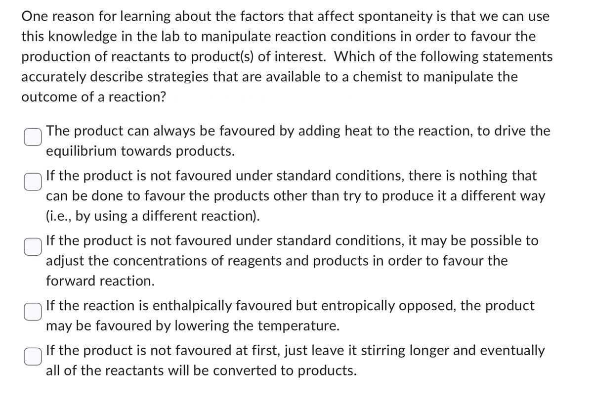 One reason for learning about the factors that affect spontaneity is that we can use
this knowledge in the lab to manipulate reaction conditions in order to favour the
production of reactants to product(s) of interest. Which of the following statements
accurately describe strategies that are available to a chemist to manipulate the
outcome of a reaction?
The product can always be favoured by adding heat to the reaction, to drive the
equilibrium towards products.
If the product is not favoured under standard conditions, there is nothing that
can be done to favour the products other than try to produce it a different way
(i.e., by using a different reaction).
If the product is not favoured under standard conditions, it may be possible to
adjust the concentrations of reagents and products in order to favour the
forward reaction.
If the reaction is enthalpically favoured but entropically opposed, the product
may be favoured by lowering the temperature.
If the product is not favoured at first, just leave it stirring longer and eventually
all of the reactants will be converted to products.