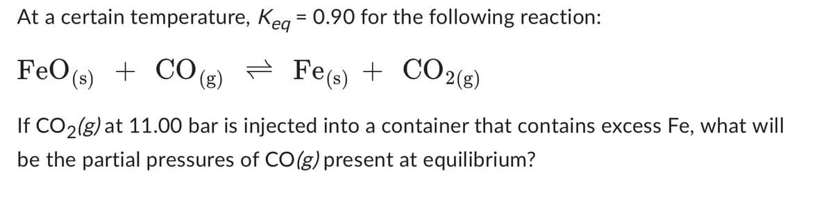 At a certain temperature,
Keq = 0.90 for the following reaction:
FeO (s) + CO(g)
Fe(s) + CO2(g)
If CO2(g) at 11.00 bar is injected into a container that contains excess Fe, what will
be the partial pressures of CO(g) present at equilibrium?