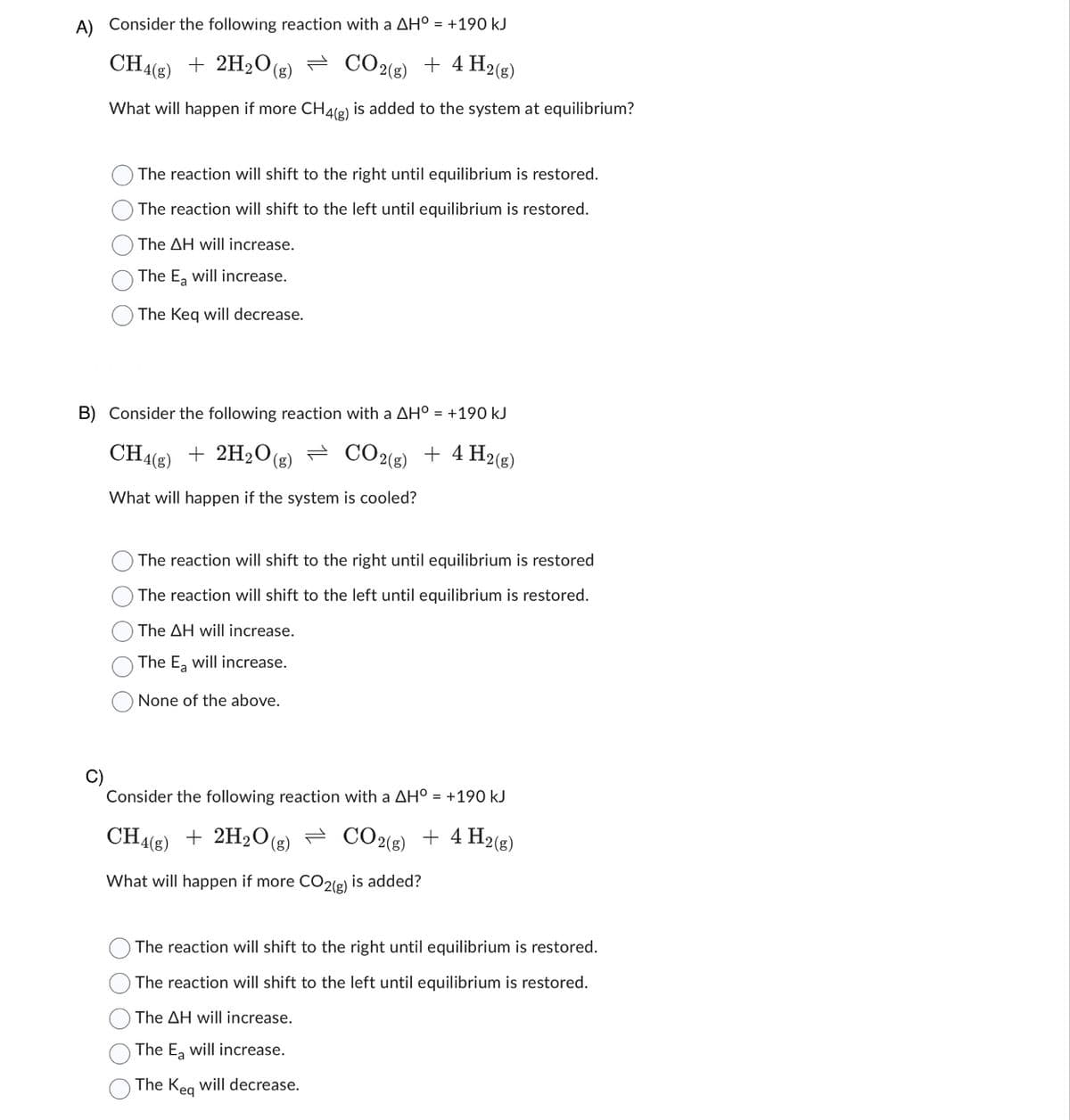 A)
Consider the following reaction with a AH° = +190 kJ
CH4(g) + 2H₂O(g) CO2(g) + 4 H2(g)
What will happen if more CH4(g) is added to the system at equilibrium?
C)
The reaction will shift to the right until equilibrium is restored.
The reaction will shift to the left until equilibrium is restored.
The AH will increase.
The E₂ will increase.
The Keq will decrease.
B) Consider the following reaction with a AH° = +190 kJ
CH4(g) + 2H₂O (g)
CO2(g) + 4 H2(g)
What will happen if the system is cooled?
The reaction will shift to the right until equilibrium is restored
The reaction will shift to the left until equilibrium is restored.
The AH will increase.
The Ea will increase.
None of the above.
Consider the following reaction with a AH° = +190 kJ
CH4(g) + 2H₂O(g
(g)
CO2(g) + 4 H2(g)
What will happen if more CO2(g) is added?
The reaction will shift to the right until equilibrium is restored.
The reaction will shift to the left until equilibrium is restored.
The AH will increase.
The Ea will increase.
The Keq will decrease.