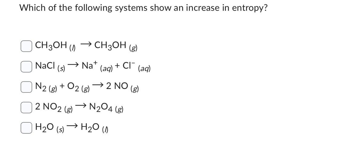 Which of the following systems show an increase in entropy?
CH3OH (
NaCl
(s)
→ CH3OH (g)
N2 (8)
2 NO2 (g)
H₂O (s)
Na+
+ 02 (8)
(aq) + CI¯
(aq)
→2 NO (g)
→N₂04 (8)
H₂O (1)