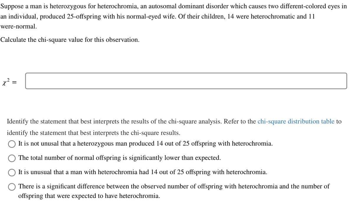 Suppose a man is heterozygous for heterochromia, an autosomal dominant disorder which causes two different-colored eyes in
an individual, produced 25-offspring with his normal-eyed wife. Of their children, 14 were heterochromatic and 11
were-normal.
Calculate the chi-square value for this observation.
x² =
Identify the statement that best interprets the results of the chi-square analysis. Refer to the chi-square distribution table to
identify the statement that best interprets the chi-square results.
It is not unusal that a heterozygous man produced 14 out of 25 offspring with heterochromia.
The total number of normal offspring is significantly lower than expected.
It is unusual that a man with heterochromia had 14 out of 25 offspring with heterochromia.
There is a significant difference between the observed number of offspring with heterochromia and the number of
offspring that were expected to have heterochromia.