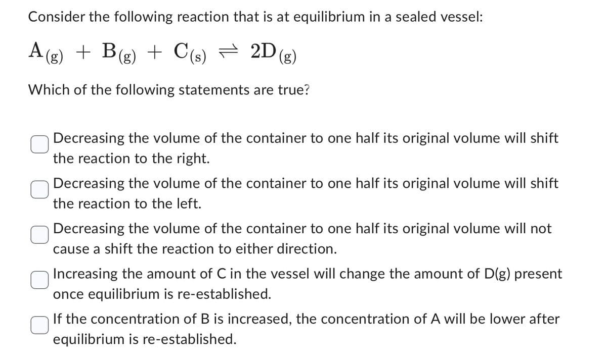 Consider the following reaction that is at equilibrium in a sealed vessel:
A(g) + B(g) + C(s) — 2D (g)
=
Which of the following statements are true?
Decreasing the volume of the container to one half its original volume will shift
the reaction to the right.
Decreasing the volume of the container to one half its original volume will shift
the reaction to the left.
Decreasing the volume of the container to one half its original volume will not
cause a shift the reaction to either direction.
Increasing the amount of C in the vessel will change the amount of D(g) present
once equilibrium is re-established.
If the concentration of B is increased, the concentration of A will be lower after
equilibrium is re-established.