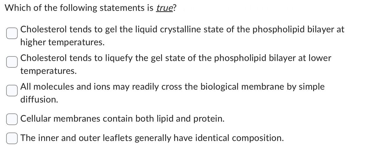 Which of the following statements is true?
Cholesterol tends to gel the liquid crystalline state of the phospholipid bilayer at
higher temperatures.
Cholesterol tends to liquefy the gel state of the phospholipid bilayer at lower
temperatures.
All molecules and ions may readily cross the biological membrane by simple
diffusion.
Cellular membranes contain both lipid and protein.
The inner and outer leaflets generally have identical composition.