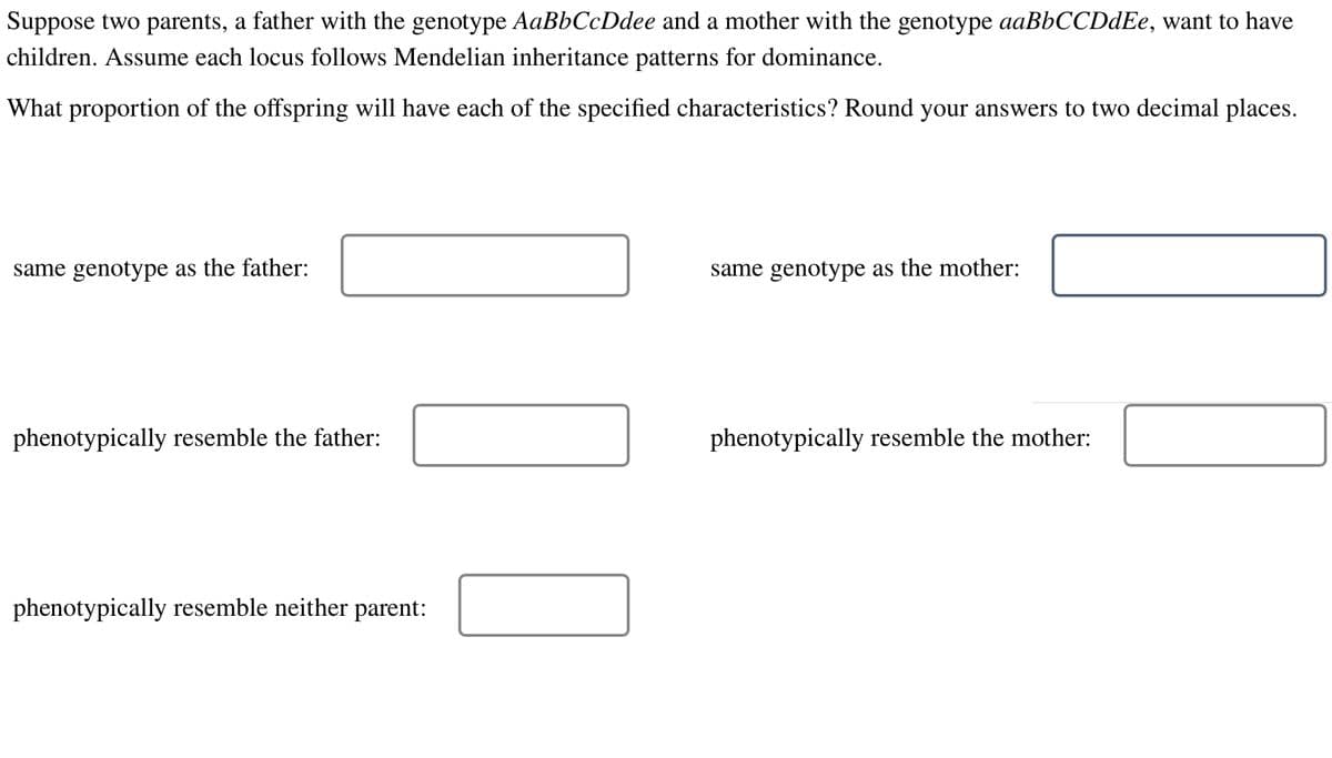 Suppose two parents, a father with the genotype AaBbCcDdee and a mother with the genotype aaBbCCDdEe, want to have
children. Assume each locus follows Mendelian inheritance patterns for dominance.
What proportion of the offspring will have each of the specified characteristics? Round your answers to two decimal places.
same genotype as the father:
phenotypically resemble the father:
phenotypically resemble neither parent:
same genotype as the mother:
phenotypically resemble the mother: