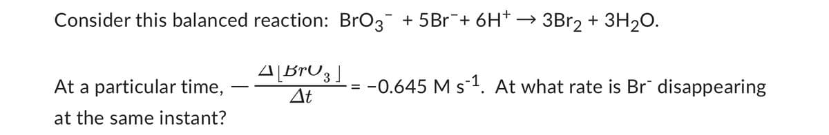 Consider this balanced reaction: BrO3¯ + 5Br¯+ 6H* → 3Br₂ + 3H₂O.
A[BrO 3 ]
At
At a particular time,
at the same instant?
=
-0.645 M s-¹. At what rate is Br disappearing