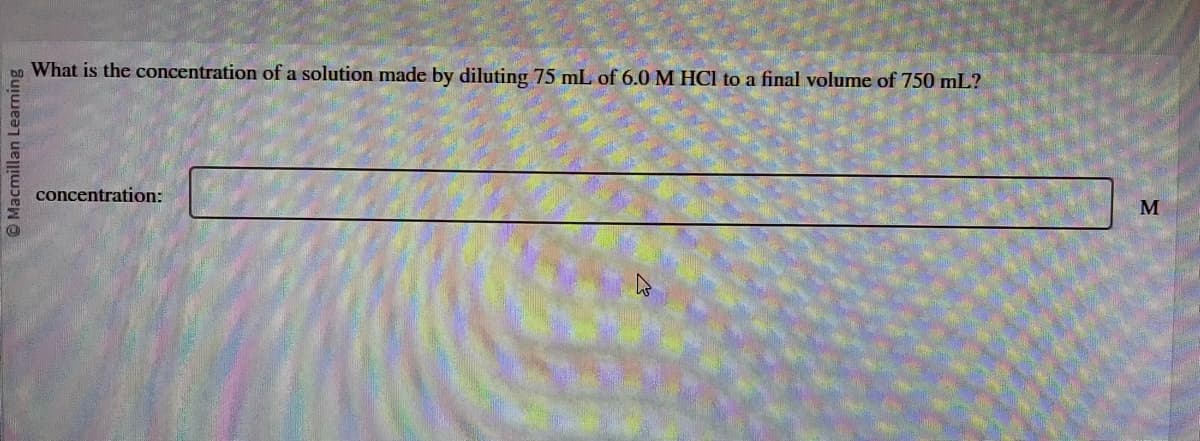 Macmillan Learning
What is the concentration of a solution made by diluting 75 mL of 6.0 M HCl to a final volume of 750 mL?
concentration:
घ
M