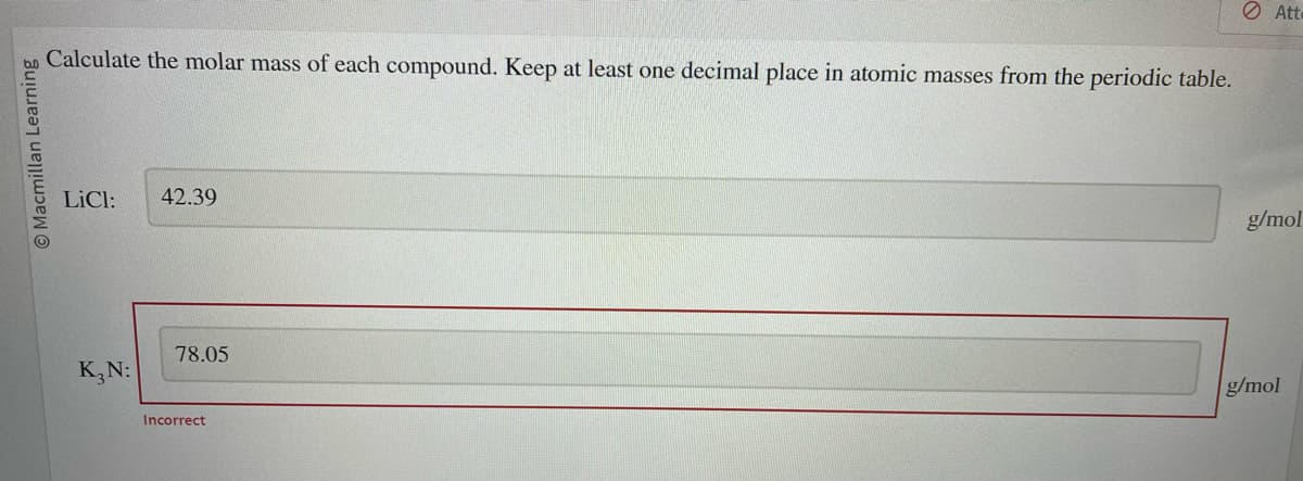 bo Calculate the molar mass of each compound. Keep at least one decimal place in atomic masses from the periodic table.
Macmillan Learning
LiCl: 42.39
K₂N:
78.05
Incorrect
Atte
g/mol
g/mol