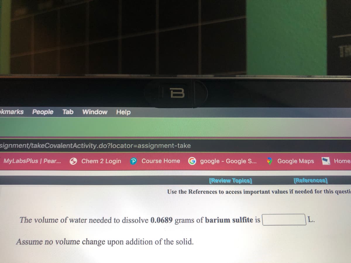 THE
okmarks
People
Tab
Window
Help
signment/takeCovalentActivity.do?locator=Dassignment-take
MyLabsPlus | Pear.
O Chem 2 Login
P Course Home
google - Google S...
Google Maps
Home
[Review Topics]
[References]
Use the References to access important values if needed for this questic
The volume of water needed to dissolve 0.0689 grams of barium sulfite is
L.
Assume no volume change upon addition of the solid.
