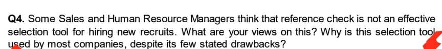 Q4. Some Sales and Human Resource Managers think that reference check is not an effective
selection tool for hiring new recruits. What are your views on this? Why is this selection tool
used by most companies, despite its few stated drawbacks?

