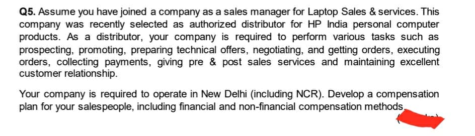 Q5. Assume you have joined a company as a sales manager for Laptop Sales & services. This
company was recently selected as authorized distributor for HP India personal computer
products. As a distributor, your company is required to perform various tasks such as
prospecting, promoting, preparing technical offers, negotiating, and getting orders, executing
orders, collecting payments, giving pre & post sales services and maintaining excellent
customer relationship.
Your company is required to operate in New Delhi (including NCR). Develop a compensation
plan for your salespeople, including financial and non-financial compensation methods,
