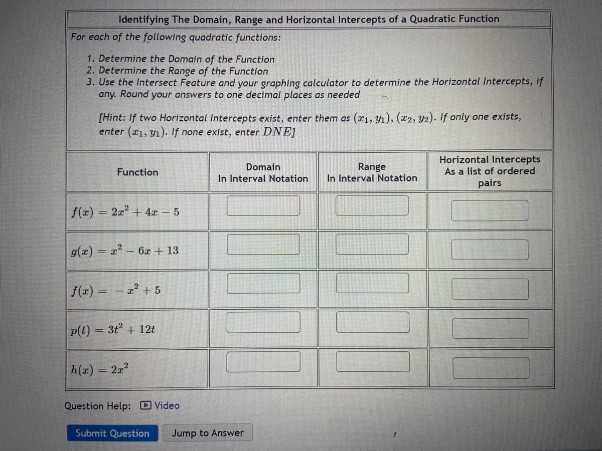 Identifying The Domain, Range and Horizontal Intercepts of a Quadratic Function
For each of the following quadratic functions:
1. Determine the Domain of the Function
2. Determine the Range of the Function
3. Use the Intersect Feature and your graphing calculator to determine the Horizontal Intercepts, if
any. Round your answers to one decimal places as needed
[Hint: If two Horizontal Intercepts exist, enter them as (x1, Y1), (x2, Y2). If only one exists,
enter (x1, Y1). If none exist, enter DNE]
Horizontal Intercepts
Range
In Interval Notation
Domain
Function
As a list of ordered
In Interval Notation
pairs
f(x) = 2x + 4x – 5
g(x) = x? – 6x + 13
f(x)
x2 + 5
p(t) = 3t2 + 12t
h(x) = 2x?
%3D
Question Help: D Video
Submit Question
Jump to Answer
