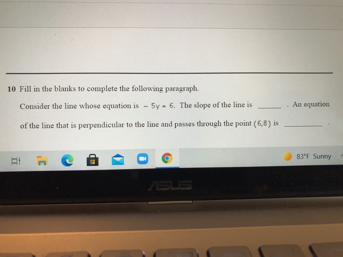 10 Fill in the blanks to complete the following paragraph.
Consider the line whose equation is
5y = 6. The slope of the line is
An equation
%3D
of the line that is perpendicular to the line and passes through the point (6,8) is
83°F Sunny
ASUS
