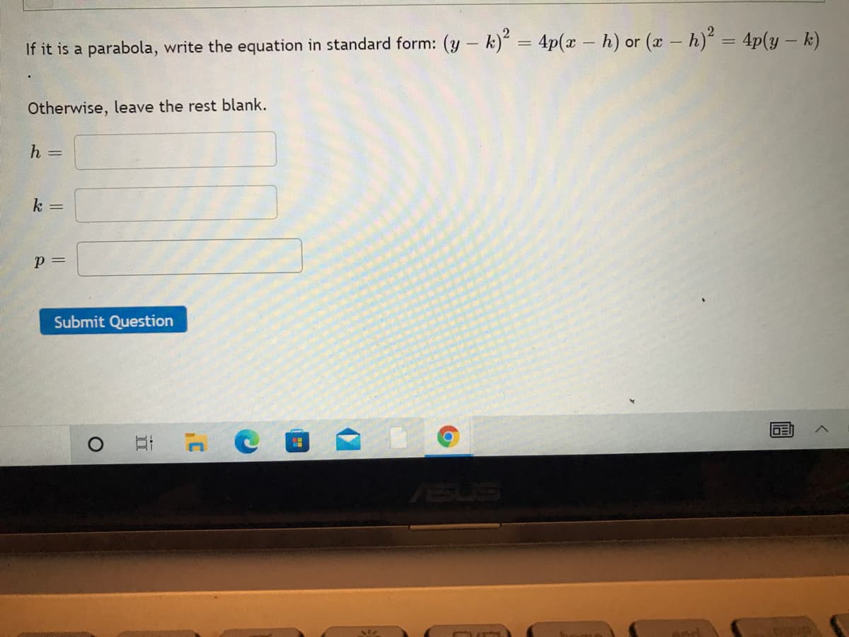 If it is a parabola, write the equation in standard form: (y - k)' = 4p(x – h) or (a- h) = 4p(y – k)
%3D
Otherwise, leave the rest blank.
h =
k =
p =
Submit Question
DE
ASUS
