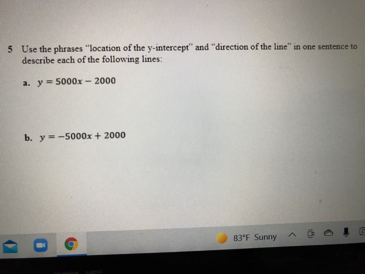 5 Use the phrases "location of the y-intercept" and "direction of the line" in one sentence to
describe each of the following lines:
a. y = 5000x- 2000
b. y =-5000x + 2000
83°F Sunny
