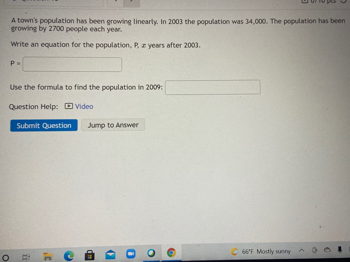 A town's population has been growing linearly. In 2003 the population was 34,000. The population has been
growing by 2700 people each year.
Write an equation for the population, P, x years after 2003.
P =
Use the formula to find the population in 2009:
Question Help: Video
Submit Question
Jump to Answer
66°F Mostly sunny
