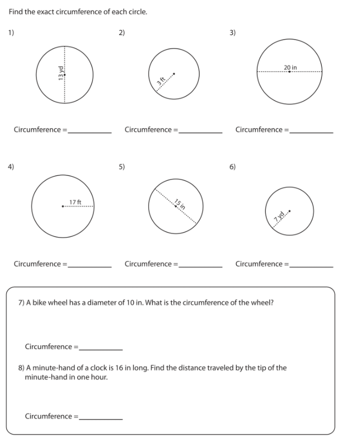 Find the exact circumference of each circle.
1)
2)
3)
20 in
3 ft
Circumference =.
Circumference =
Circumference =.
4)
5)
6)
17 ft
15 in
7 yd.
Circumference =
Circumference =.
Circumference =
7) A bike wheel has a diameter of 10 in. What is the circumference of the wheel?
Circumference =.
8) A minute-hand of a clock is 16 in long. Find the distance traveled by the tip of the
minute-hand in one hour.
Circumference =
