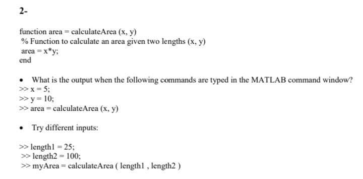 2-
function area = calculateArea (x, y)
% Function to calculate an area given two lengths (x, y)
area = x*y;
end
• What is the output when the following commands are typed in the MATLAB command window?
>x = 5;
»y = 10;
> area = calculateArea (x, y)
• Try different inputs:
> length1 = 25;
> length2 = 100;
> myArea = calculateArea ( lengthl , length2 )
