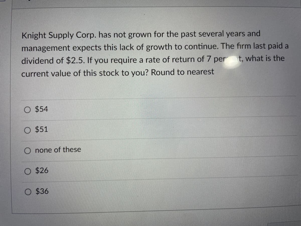 Knight Supply Corp. has not grown for the past several years and
management expects this lack of growth to continue. The firm last paid a
dividend of $2.5. If you require a rate of return of 7 pert, what is the
current value of this stock to you? Round to nearest
O $54
O $51
Onone of these
O $26
O
$36
T