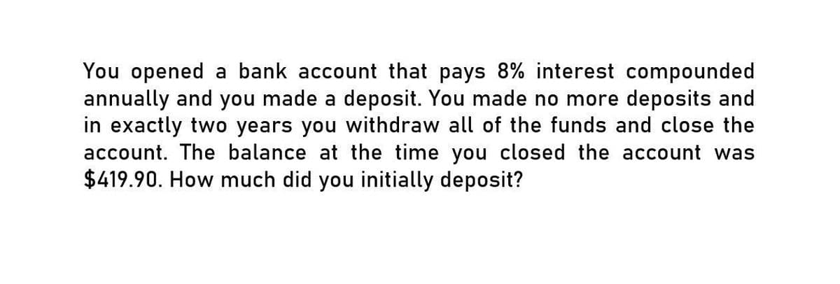 You opened a bank account that pays 8% interest compounded
annually and you made a deposit. You made no more deposits and
in exactly two years you withdraw all of the funds and close the
account. The balance at the time you closed the account was
$419.90. How much did you initially deposit?