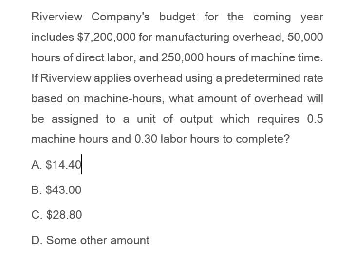 Riverview Company's budget for the coming year
includes $7,200,000 for manufacturing overhead, 50,000
hours of direct labor, and 250,000 hours of machine time.
If Riverview applies overhead using a predetermined rate
based on machine-hours, what amount of overhead will
be assigned to a unit of output which requires 0.5
machine hours and 0.30 labor hours to complete?
A. $14.40
B. $43.00
C. $28.80
D. Some other amount