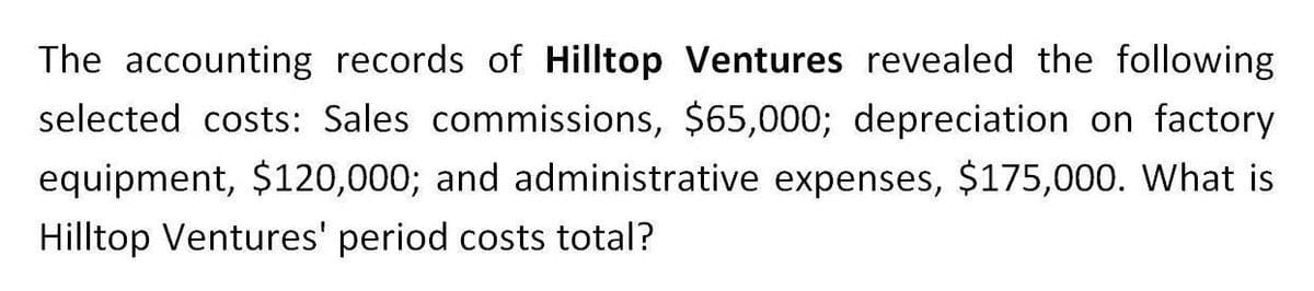 The accounting records of Hilltop Ventures revealed the following
selected costs: Sales commissions, $65,000; depreciation on factory
equipment, $120,000; and administrative expenses, $175,000. What is
Hilltop Ventures' period costs total?