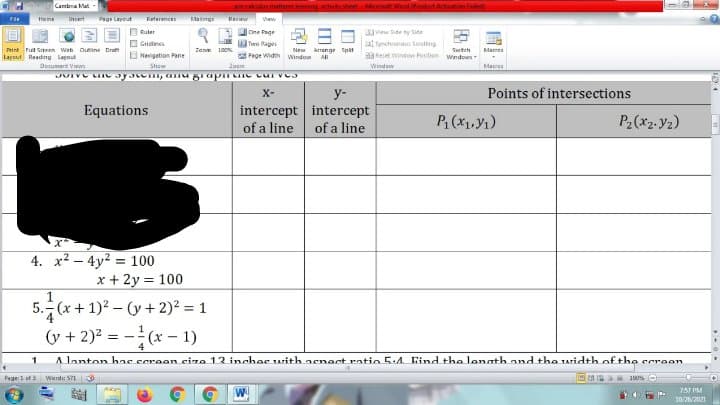 Cambra Mat
BEcaidus ndt
leming adsthertMet WePdactAchatan laled
Maing
Home
Intert
Pagr Layout
Reterences
Resiew
Ruler
One Page
iw Side ty Side
O Gridlines
B Naigation Pane
Twe Page
at Spncheceaus Sosting
Print Pul Sereen web Oine Bra
Lepout Reading Lagout
Zanm 100
New Arrange Spilt
All
Swtch
Mames
Fage Width Window
3Reset Window Fosition wndows
Document View
Show
Zoom
Window
Macres
X-
y-
Points of intersections
intercept intercept
of a line of a line
Equations
P (x1,Y1)
P2(x2. Vz)
4. x2 – 4y2 = 100
x + 2y = 100
5. (x + 1)2 - (y + 2)2 = 1
(v + 2)? = -(x - 1)
Alanton hns screen ciza 13 inchas with aeect ratio 5.A. Find tho lanath and the width of the ccroon
Pege:1 of word: 571
190% O
757 PM
