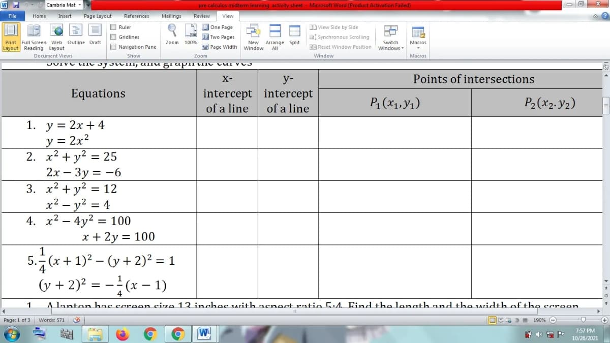 W
Cambria Mat -
pre calculus midterm learning activity sheet Microsoft Word (Product Activation Failed)
Page Layout
References
Mailings
Review
File
Home
Insert
View
O Ruler
1 D One Page
View Side by Side
Two Pages
O Gridlines
O Navigation Pane
B Synchronous Scrolling
Print Full Screen Web Outline Draft
Layout Reading Layout
Zoom
100%
New
Arrange Split
All
Switch
Macros
9 Page Width
Window
DE Reset Window Position
Windows
Document Views
Show
Zoom
Window
Macros
X-
у-
Points of intersections
Equations
intercept intercept
P1 (X1,y1)
P2(x2. Y2)
of a line
of a line
1. у %3D 2х + 4
y = 2x?
2. x2 + y? = 25
2х — Зу 3 —6
3. x2 + y? = 12
x² – y² = 4
4. x2 – 4y2 = 100
x + 2y = 100
%3D
1
5. (x + 1)2 – (y + 2)² = 1
4
(y + 2)? = -(x – 1)
%3D
4
A lanton has screen cize 13 inches with asnect ratio 5:4. Find the length and the width of the screen
Page: 1 of 3 Words: 571
B E 3 = 190% O
7:57 PM
10/26/2021
