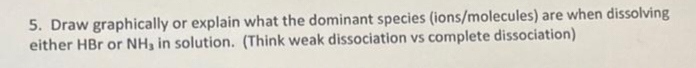 5. Draw graphically or explain what the dominant species (ions/molecules) are when dissolving
either HBr or NH, in solution. (Think weak dissociation vs complete dissociation)