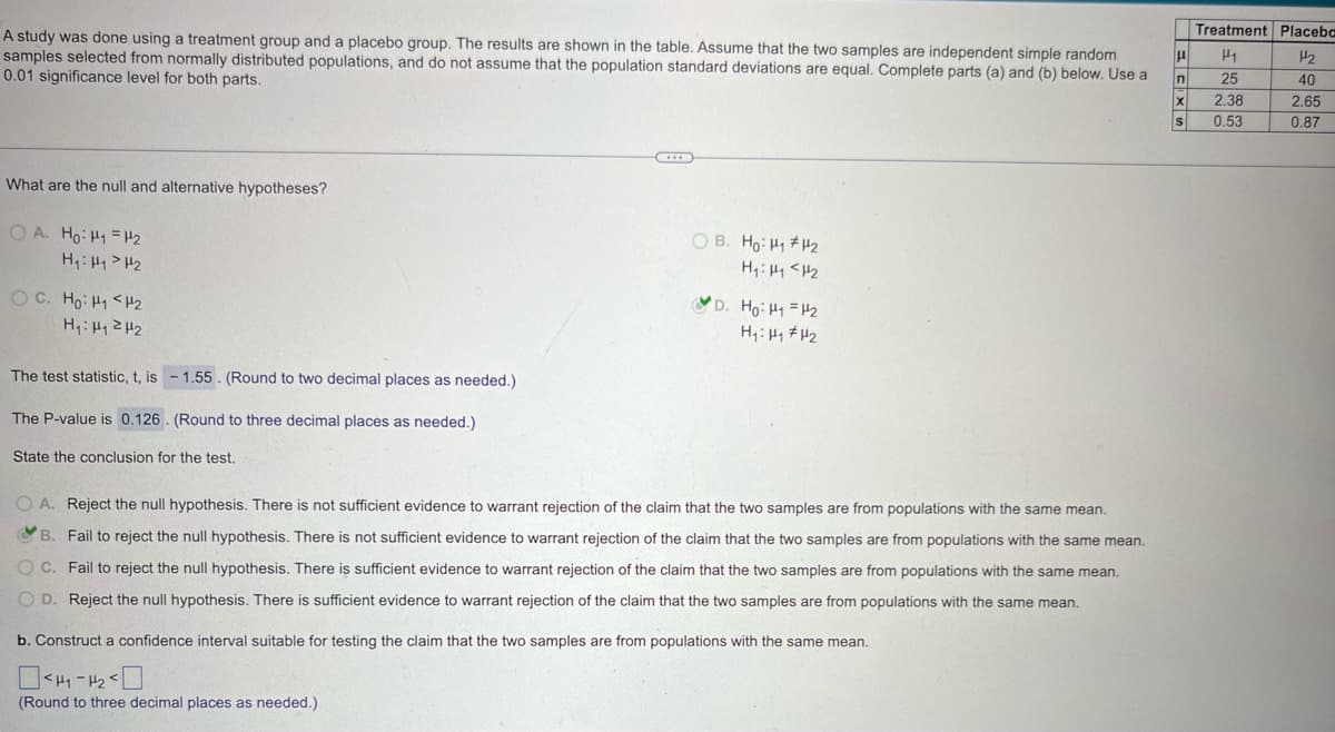 A study was done using a treatment group and a placebo group. The results are shown in the table. Assume that the two samples are independent simple random
samples selected from normally distributed populations, and do not assume that the population standard deviations are equal. Complete parts (a) and (b) below. Use a
0.01 significance level for both parts.
What are the null and alternative hypotheses?
OA. Ho: H1 H2
H₁: H₁>H₂
OB. Ho: H₁₂
H₁₁₂
D. Ho H₁ =H2
H₁₁₂
The test statistic, t, is -1.55. (Round to two decimal places as needed.)
The P-value is 0.126. (Round to three decimal places as needed.)
State the conclusion for the test.
OA. Reject the null hypothesis. There is not sufficient evidence to warrant rejection of the claim that the two samples are from populations with the same mean.
B. Fail to reject the null hypothesis. There is not sufficient evidence to warrant rejection of the claim that the two samples are from populations with the same mean.
OC. Fail to reject the null hypothesis. There is sufficient evidence to warrant rejection of the claim that the two samples are from populations with the same mean.
OD. Reject the null hypothesis. There is sufficient evidence to warrant rejection of the claim that the two samples are from populations with the same mean.
b. Construct a confidence interval suitable for testing the claim that the two samples are from populations with the same mean.
(Round to three decimal places as needed.)
Treatment Placeba
μ
H1
H2
n
25
40
X
2.38
2.65
S
0.53
0.87