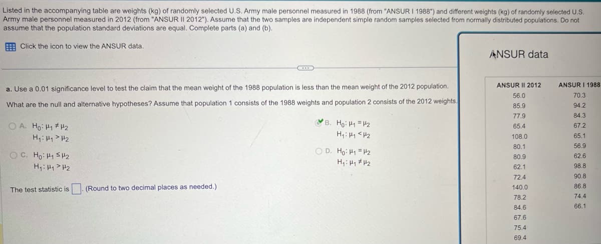 Listed in the accompanying table are weights (kg) of randomly selected U.S. Army male personnel measured in 1988 (from "ANSUR I 1988") and different weights (kg) of randomly selected U.S.
Army male personnel measured in 2012 (from "ANSUR II 2012"). Assume that the two samples are independent simple random samples selected from normally distributed populations. Do not
assume that the population standard deviations are equal. Complete parts (a) and (b).
Click the icon to view the ANSUR data.
a. Use a 0.01 significance level to test the claim that the mean weight of the 1988 population is less than the mean weight of the 2012 population.
What are the null and alternative hypotheses? Assume that population 1 consists of the 1988 weights and population 2 consists of the 2012 weights.
OA. Ho H1 H2
H₁: H₁₂
O C. Hoi H52
H₁: H1 H2
B. Ho: H1 H2
H₁₁ <H2
OD. Ho: H1 H2
H₁: H1 H2
The test statistic is
(Round to two decimal places as needed.)
ANSUR data
ANSUR II 2012
ANSUR I 1988
56.0
70.3
85.9
94.2
77.9
84.3
65.4
67.2
108.0
65.1
80.1
56.9
80.9
62.6
62.1
98.8
72.4
90.8
140.0
86.8
78.2
74.4
84.6
66.1
67.6
75.4
69.4