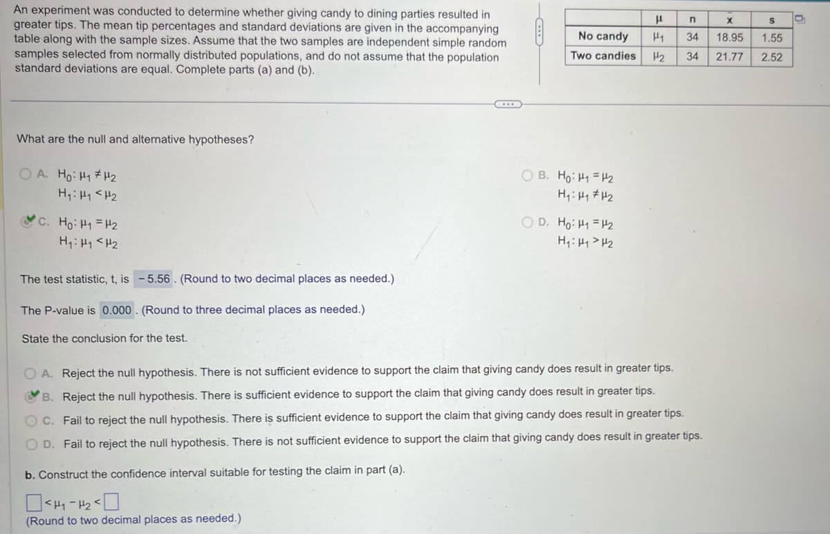 An experiment was conducted to determine whether giving candy to dining parties resulted in
greater tips. The mean tip percentages and standard deviations are given in the accompanying
table along with the sample sizes. Assume that the two samples are independent simple random
samples selected from normally distributed populations, and do not assume that the population
standard deviations are equal. Complete parts (a) and (b).
μ
n
x
S
No candy
H1
34
18.95
1.55
Two candies
H₂
34
21.77
2.52
What are the null and alternative hypotheses?
OA. Ho: H1 H2
H₁: H1 H2
C. Ho: H "H₂
H₁₁ <H₂
The test statistic, t, is -5.56. (Round to two decimal places as needed.)
The P-value is 0.000. (Round to three decimal places as needed.)
State the conclusion for the test.
OB. Ho: H₁ =H2
H₁₁₂
OD. Ho: HH2
H₁₁₂
OA. Reject the null hypothesis. There is not sufficient evidence to support the claim that giving candy does result in greater tips.
B. Reject the null hypothesis. There is sufficient evidence to support the claim that giving candy does result in greater tips.
C. Fail to reject the null hypothesis. There is sufficient evidence to support the claim that giving candy does result in greater tips.
OD. Fail to reject the null hypothesis. There is not sufficient evidence to support the claim that giving candy does result in greater tips.
b. Construct the confidence interval suitable for testing the claim in part (a).
<H1-H2<
(Round to two decimal places as needed.)