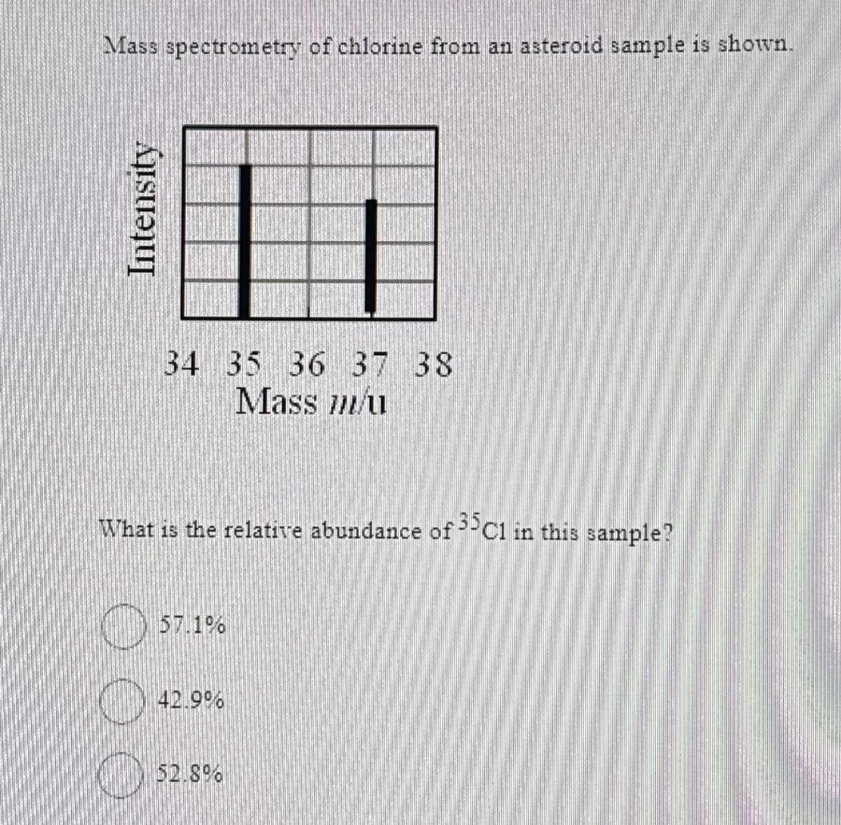 Mass spectrometry of chlorine from an asteroid sample shown.
Intensity
34 35 36 37 38
Mass mu
What is the relative abundance of 35C1 in this sample?
57.1%
42.9%
52.8%