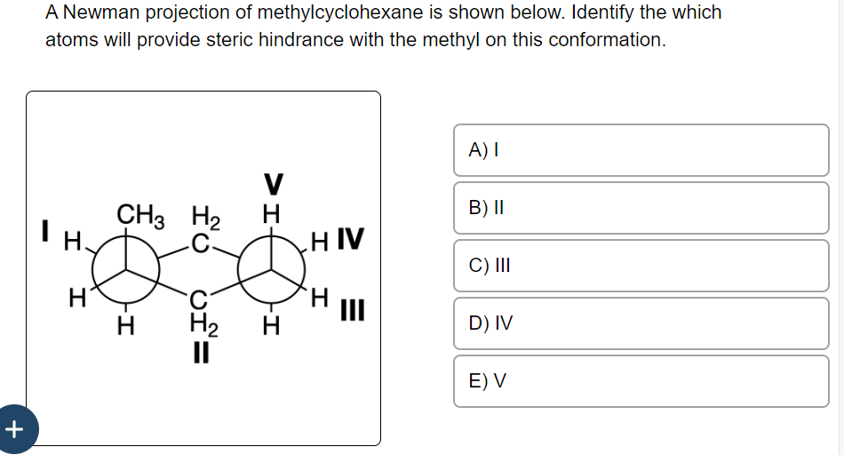 +
A Newman projection of methylcyclohexane is shown below. Identify the which
atoms will provide steric hindrance with the methyl on this conformation.
I H.
I
H
CH3 H₂
-I
H
fo of=
C-
H₂
H<
V
-I
H
HIV
I
E
III
A) I
B) II
C) III
D) IV
E) V