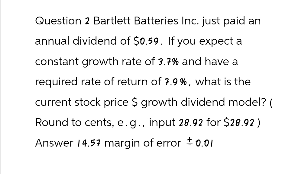 Question 2 Bartlett Batteries Inc. just paid an
annual dividend of $0.59. If you expect a
constant growth rate of 3.7% and have a
required rate of return of 7.9%, what is the
current stock price $ growth dividend model? (
Round to cents, e.g., input 28.92 for $28.92)
Answer 14.57 margin of error = 0.01