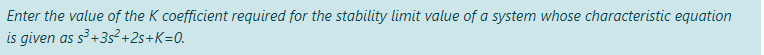 Enter the value of the K coefficient required for the stability limit value of a system whose characteristic equation
is given as s³ +3s²+2s+K=0.
