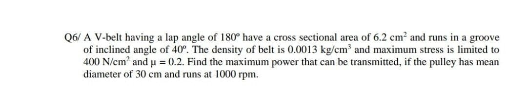 Q6/ A V-belt having a lap angle of 180° have a cross sectional area of 6.2 cm2 and runs in a groove
of inclined angle of 40°. The density of belt is 0.0013 kg/cm and maximum stress is limited to
400 N/cm2 and u = 0.2. Find the maximum power that can be transmitted, if the pulley has mean
diameter of 30 cm and runs at 1000 rpm.
