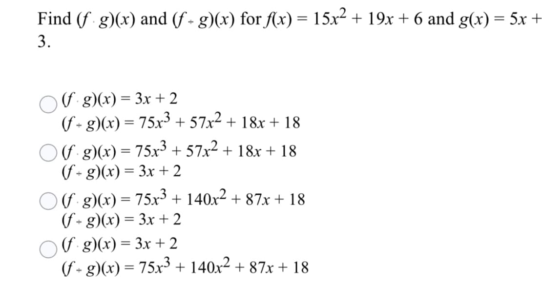 Find (f g)(x) and (f - g)(x) for f(x) = 15x2 + 19x + 6 and g(x) = 5x +
3.
O F:8)(x) = 3x + 2
(f- g)(x) = 75x³ + 57x² + 18x + 18
O F g)(x) = 75x³ + 57x² + 18x + 18
(f - g)(x) = 3x + 2
OF g)(x) = 75x³ + 140x² + 87x+ 18
(f - g)(x) = 3x + 2
OU g)(x) = 3x + 2
(f- g)(x) = 75x³ + 140x² + 87xr + 18
