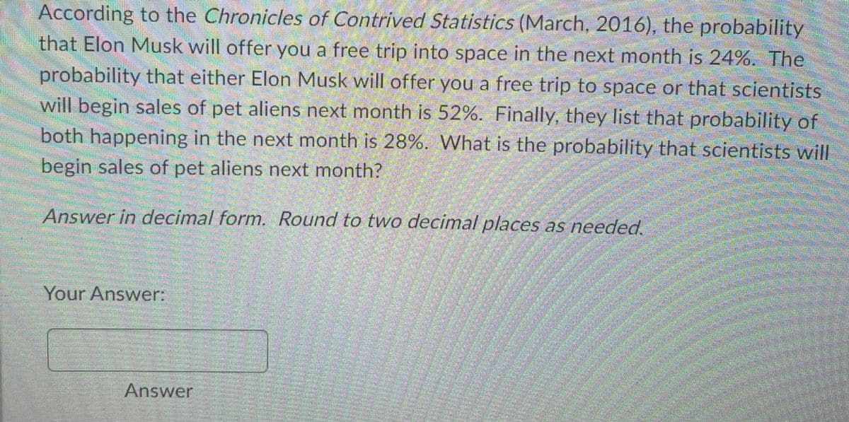 According to the Chronicles of Contrived Statistics (March, 2016), the probability
that Elon Musk will offer you a free trip into space in the next month is 24%. The
probability that either Elon Musk will offer you a free trip to space or that scientists
will begin sales of pet aliens next month is 52%. Finally, they list that probability of
both happening in the next month is 28%. What is the probability that scientists will
begin sales of pet aliens next month?
Answer in decimal form. Round to two decimal places as needed.
80=
Your Answer:
Answer