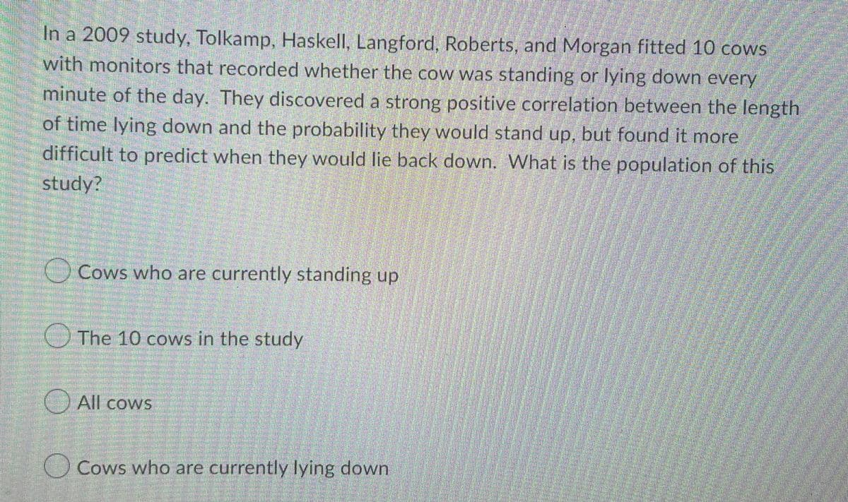 In a 2009 study, Tolkamp, Haskell, Langford, Roberts, and Morgan fitted 10 cows
with monitors that recorded whether the cow was standing or lying down every
minute of the day. They discovered a strong positive correlation between the length
of time lying down and the probability they would stand up, but found it more
difficult to predict when they would lie back down. What is the population of this
study?
Cows who are currently standing up
The 10 cows in the study
All cows
Cows who are currently lying down