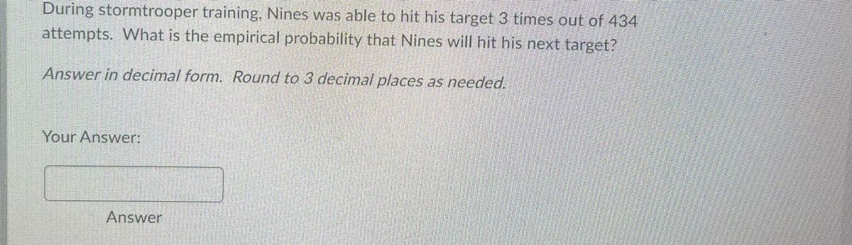 During stormtrooper training, Nines was able to hit his target 3 times out of 434
attempts. What is the empirical probability that Nines will hit his next target?
Answer in decimal form. Round to 3 decimal places as needed.
Your Answer:
Answer
J
DATERE
Encha