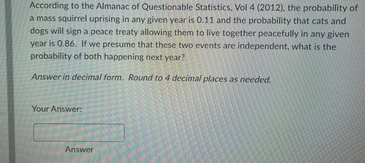 According to the Almanac of Questionable Statistics, Vol 4 (2012), the probability of
a mass squirrel uprising in any given year is 0.11 and the probability that cats and
dogs will sign a peace treaty allowing them to live together peacefully in any given
year is 0.86. If we presume that these two events are independent, what is the
probability of both happening next year?
Answer in decimal form. Round to 4 decimal places as needed.
Your Answer:
Answer