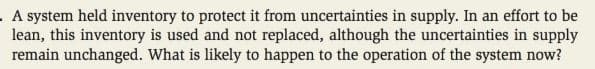 A system held inventory to protect it from uncertainties in supply. In an effort to be
lean, this inventory is used and not replaced, although the uncertainties in supply
remain unchanged. What is likely to happen to the operation of the system now?
