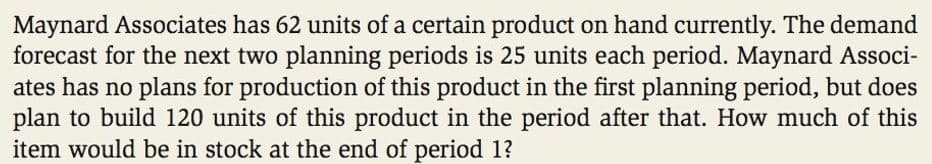 Maynard Associates has 62 units of a certain product on hand currently. The demand
forecast for the next two planning periods is 25 units each period. Maynard Associ-
ates has no plans for production of this product in the first planning period, but does
plan to build 120 units of this product in the period after that. How much of this
item would be in stock at the end of period 1?
